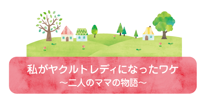 私がヤクルトレディになったワケ①「これからは私が稼がなきゃ」　ー　二人のママの物語　ー